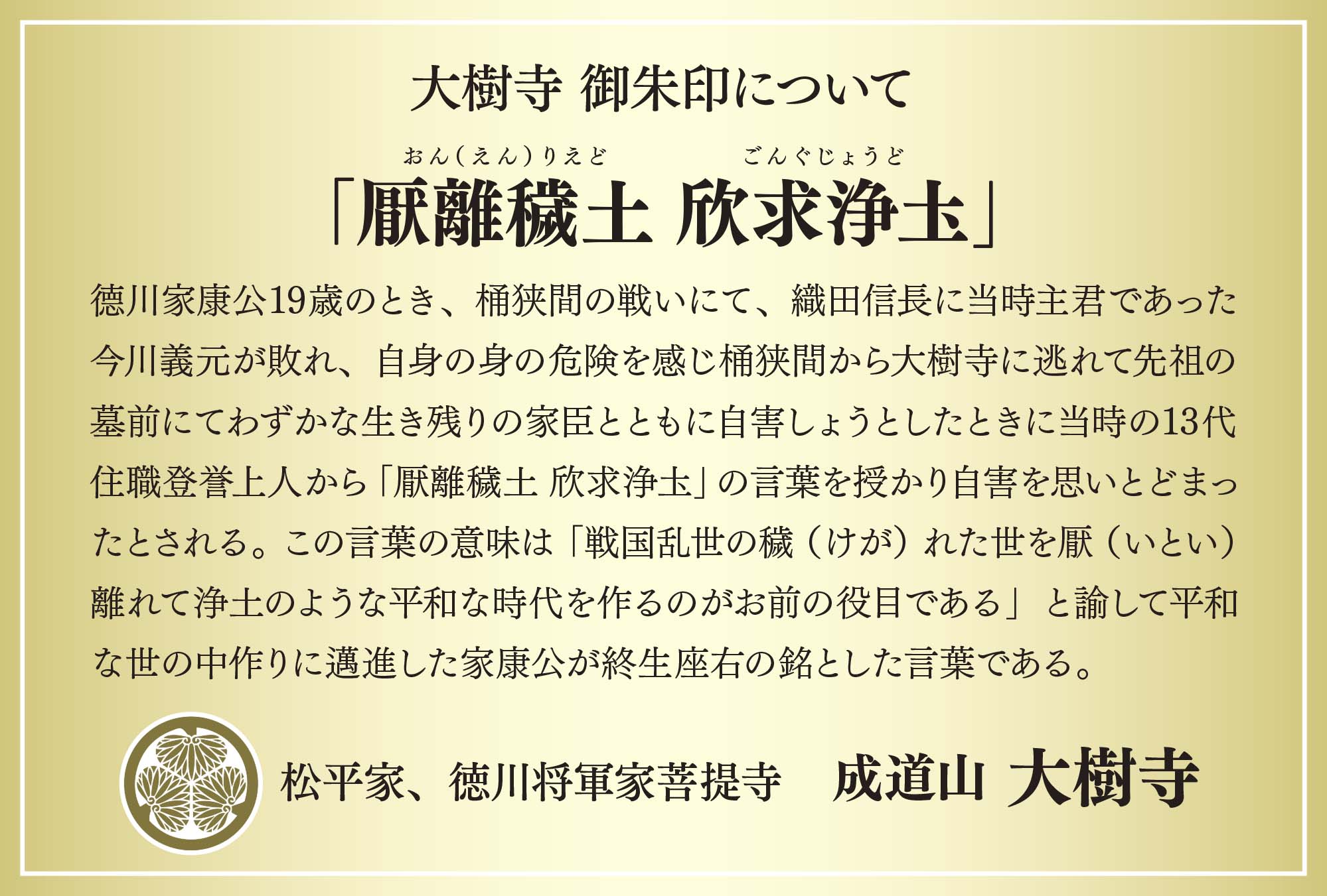 德川家康公19歳のとき、桶狭間の戦いにて、織田信長に当時主君であった今川義元が敗れ、自身の身の危険を感じ桶狭間から大樹寺に逃れて先祖の墓前にてわずかな生き残りの家臣とともに自害しょうとしたときに当時の13代住職登誉上人から「厭離穢土 欣求浄圡」の言葉を授かり自害を思いとどまったとされる。 この言葉の意味は「戦国乱世の穢（けが）れた世を厭（いとい）離れて浄土のような平和な時代を作るのがお前の役目である」と諭して平和な世の中作りに邁進した家康公が終生座右の銘とした言葉である。